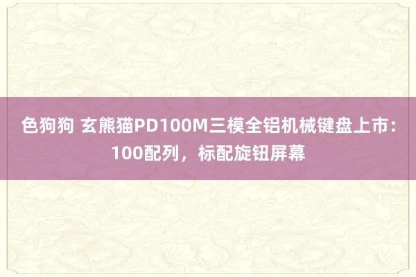 色狗狗 玄熊猫PD100M三模全铝机械键盘上市：100配列，标配旋钮屏幕