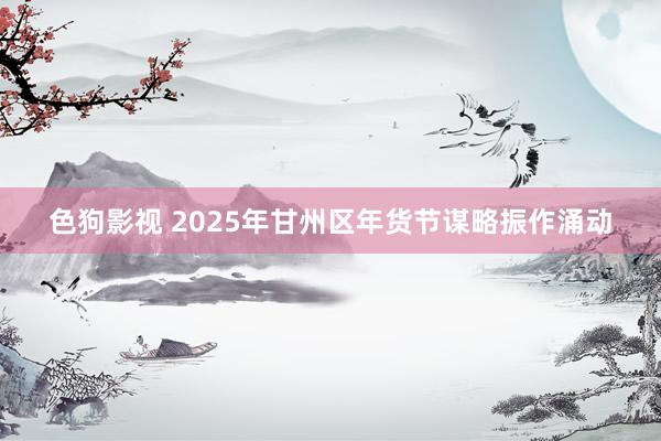 色狗影视 2025年甘州区年货节谋略振作涌动