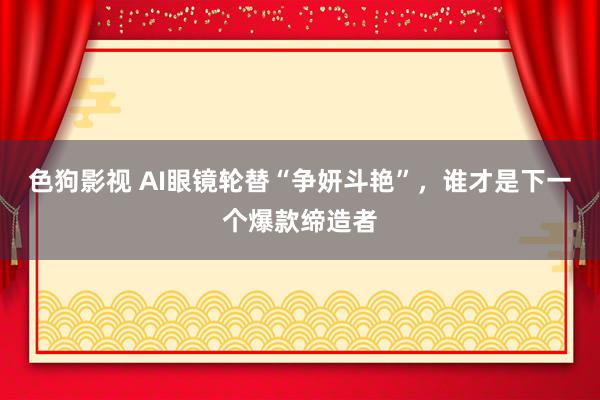 色狗影视 AI眼镜轮替“争妍斗艳”，谁才是下一个爆款缔造者