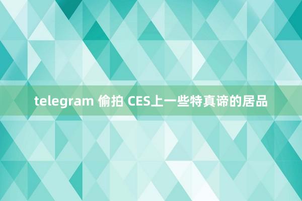 telegram 偷拍 CES上一些特真谛的居品