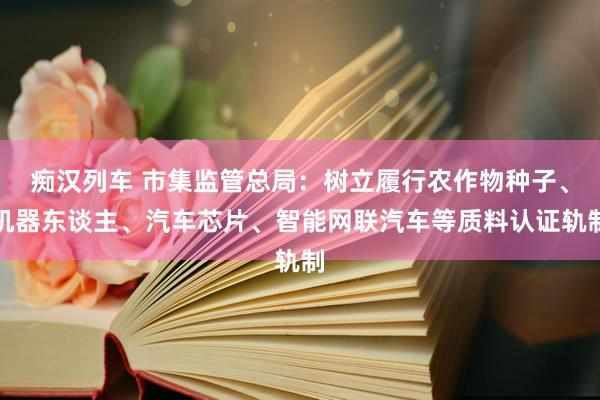 痴汉列车 市集监管总局：树立履行农作物种子、机器东谈主、汽车芯片、智能网联汽车等质料认证轨制