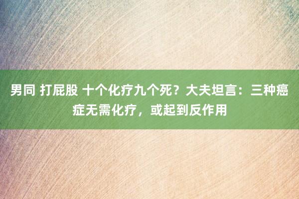 男同 打屁股 十个化疗九个死？大夫坦言：三种癌症无需化疗，或起到反作用