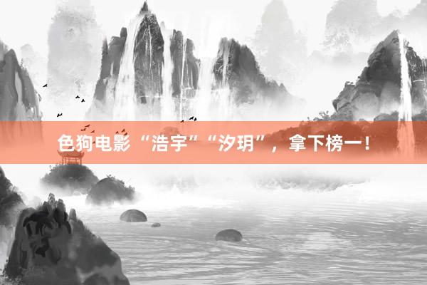 色狗电影 “浩宇”“汐玥”，拿下榜一！