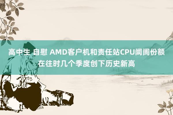 高中生 自慰 AMD客户机和责任站CPU阛阓份额在往时几个季度创下历史新高