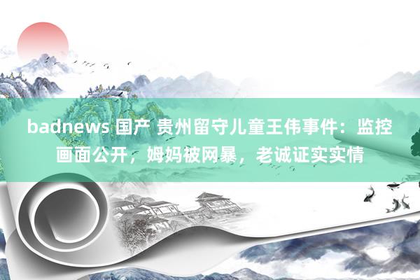 badnews 国产 贵州留守儿童王伟事件：监控画面公开，姆妈被网暴，老诚证实实情