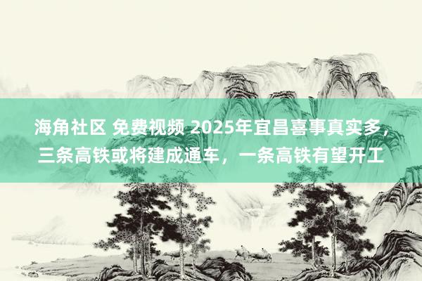 海角社区 免费视频 2025年宜昌喜事真实多，三条高铁或将建成通车，一条高铁有望开工