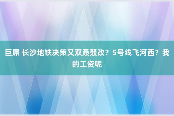 巨屌 长沙地铁决策又双叒叕改？5号线飞河西？我的工资呢