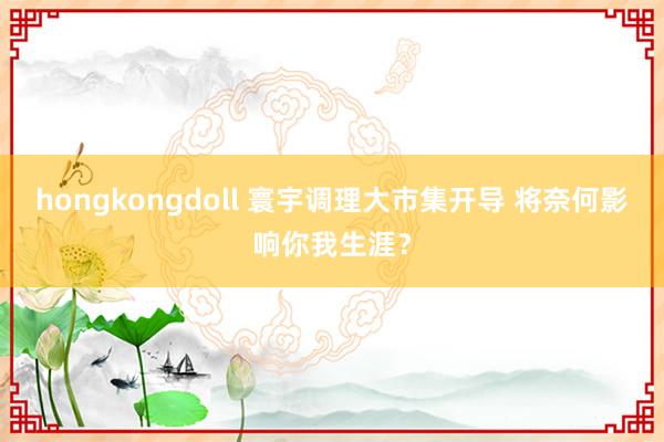 hongkongdoll 寰宇调理大市集开导 将奈何影响你我生涯？