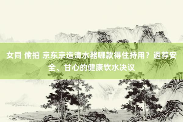 女同 偷拍 京东京造清水器哪款得住持用？遴荐安全、甘心的健康饮水决议