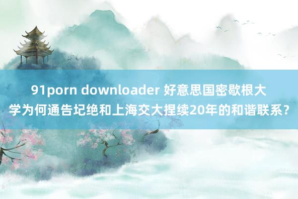 91porn downloader 好意思国密歇根大学为何通告圮绝和上海交大捏续20年的和谐联系？