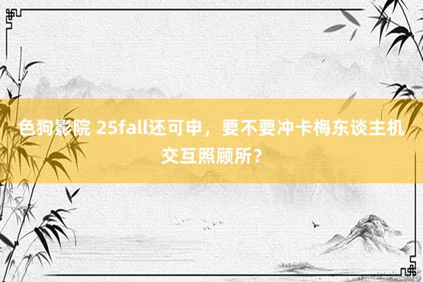 色狗影院 25fall还可申，要不要冲卡梅东谈主机交互照顾所？