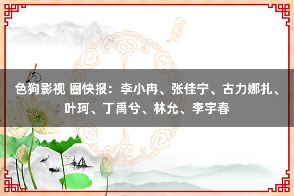 色狗影视 圈快报：李小冉、张佳宁、古力娜扎、叶珂、丁禹兮、林允、李宇春