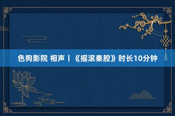 色狗影院 相声丨《摇滚秦腔》时长10分钟