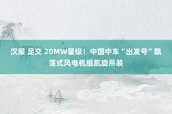 汉服 足交 20MW量级！中国中车“出发号”飘荡式风电机组凯旋吊装