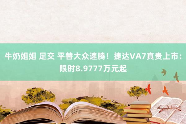 牛奶姐姐 足交 平替大众速腾！捷达VA7真贵上市：限时8.9777万元起