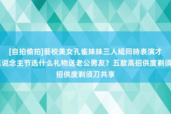 [自拍偷拍]藝校美女孔雀妹妹三人組同時表演才藝 情东说念主节选什么礼物送老公男友？五款高招供度剃须刀共享