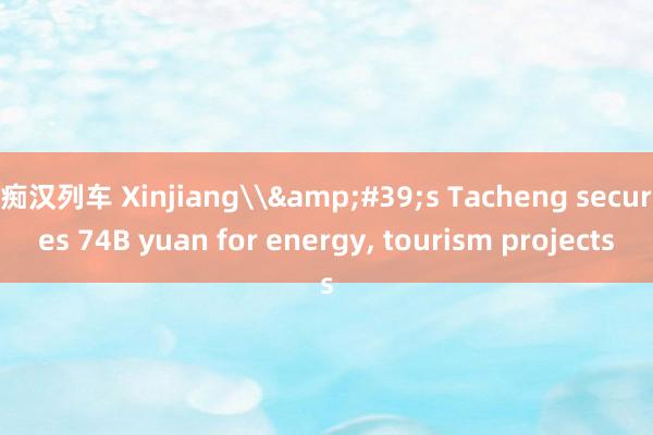 痴汉列车 Xinjiang\&#39;s Tacheng secures 74B yuan for energy， tourism projects