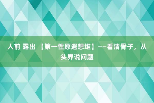 人前 露出 【第一性原遐想维】——看清骨子，从头界说问题