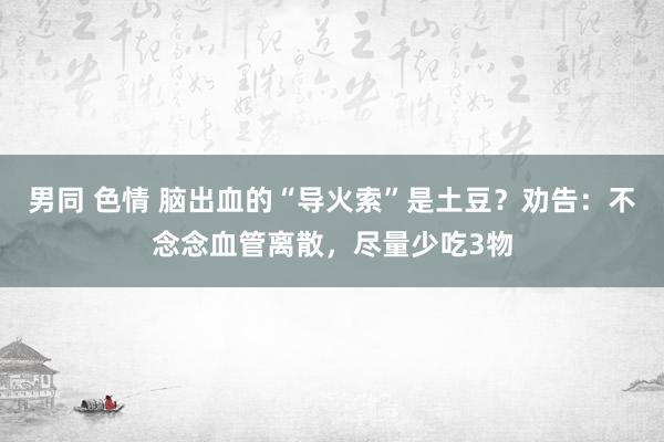 男同 色情 脑出血的“导火索”是土豆？劝告：不念念血管离散，尽量少吃3物