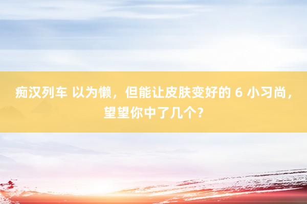 痴汉列车 以为懒，但能让皮肤变好的 6 小习尚，望望你中了几个？