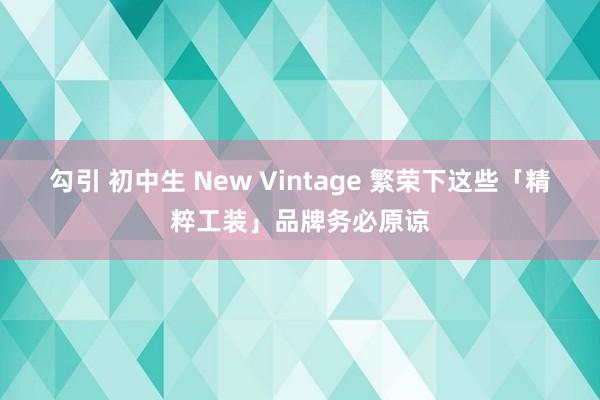 勾引 初中生 New Vintage 繁荣下这些「精粹工装」品牌务必原谅