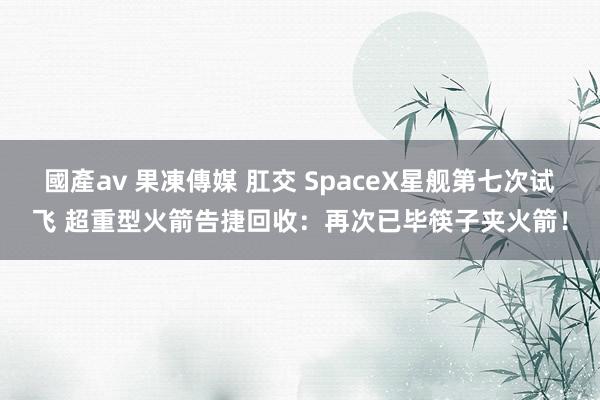 國產av 果凍傳媒 肛交 SpaceX星舰第七次试飞 超重型火箭告捷回收：再次已毕筷子夹火箭！