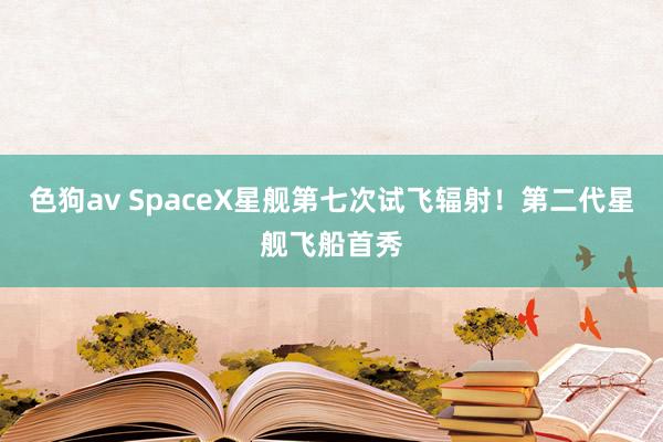 色狗av SpaceX星舰第七次试飞辐射！第二代星舰飞船首秀