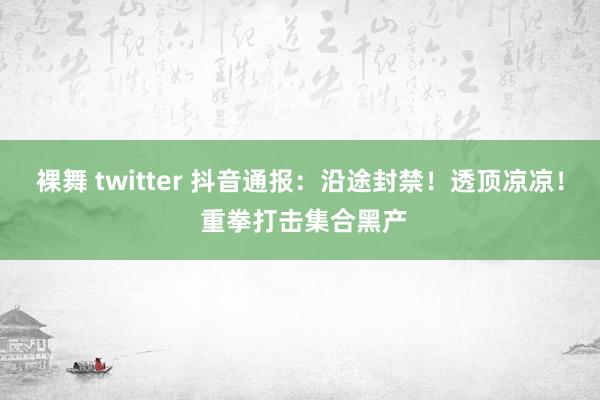 裸舞 twitter 抖音通报：沿途封禁！透顶凉凉！ 重拳打击集合黑产